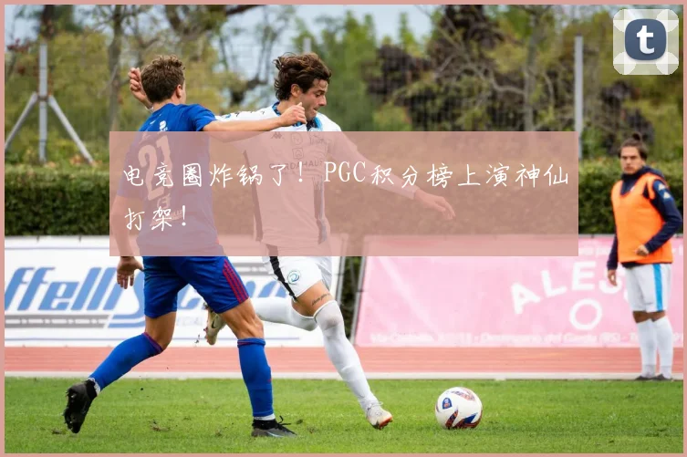 电竞圈炸锅了!PGC积分榜上演神仙打架!
