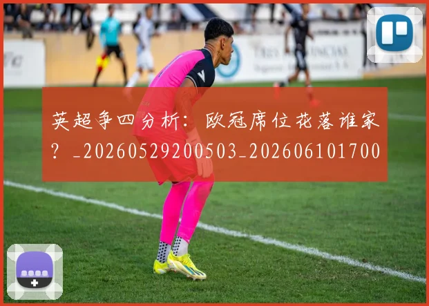 英超争四分析：欧冠席位花落谁家？_20260529200503_20260610170024