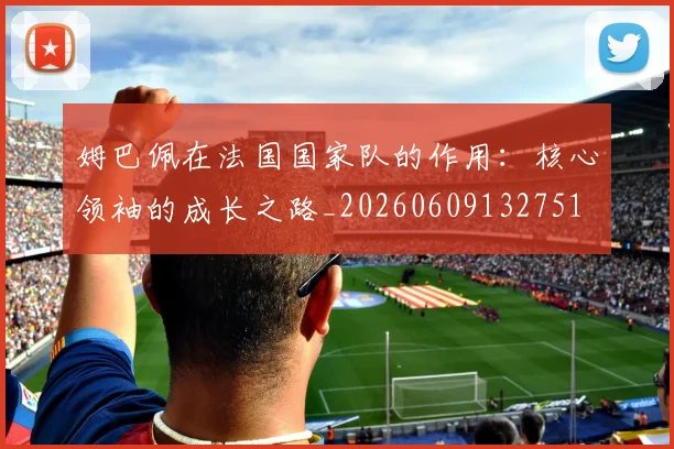 姆巴佩在法国国家队的作用：核心领袖的成长之路_20260609132751