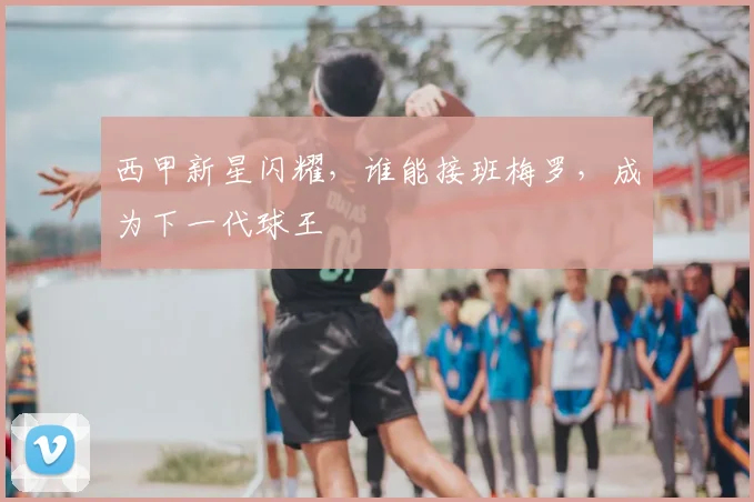 西甲新星闪耀,谁能接班梅罗,成为下一代球王