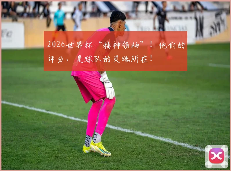 2026世界杯“精神领袖”!他们的评分,是球队的灵魂所在!