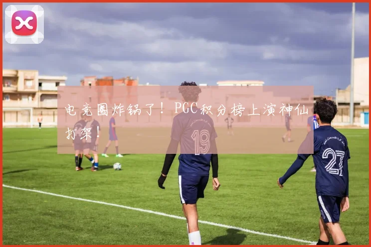 电竞圈炸锅了!PGC积分榜上演神仙打架!