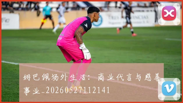 姆巴佩场外生活：商业代言与慈善事业_20260527112141