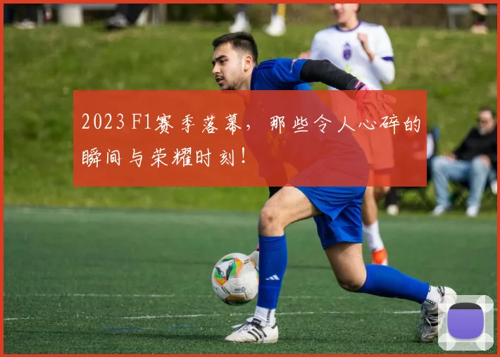 2023 F1赛季落幕，那些令人心碎的瞬间与荣耀时刻！