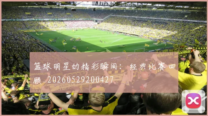 篮球明星的精彩瞬间：经典比赛回顾_20260529200427