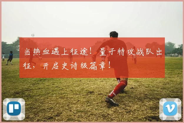 当热血遇上征途!量子特攻战队出征,开启史诗级篇章!