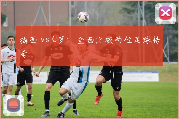 梅西 vs C罗：全面比较两位足球传奇