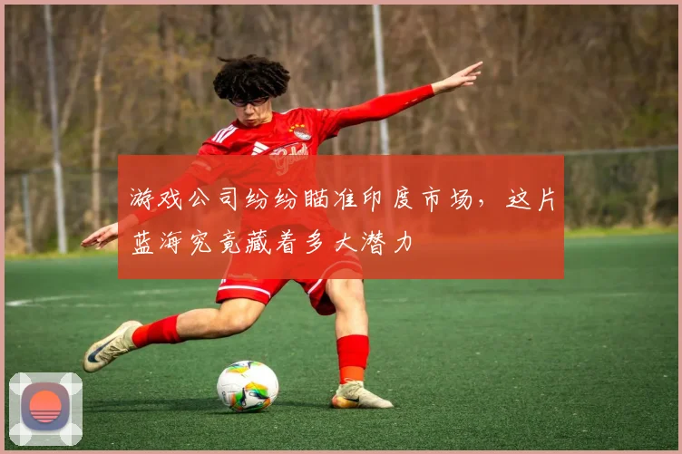 游戏公司纷纷瞄准印度市场，这片蓝海究竟藏着多大潜力