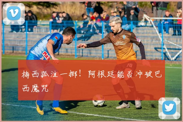 梅西孤注一掷!阿根廷能否冲破巴西魔咒