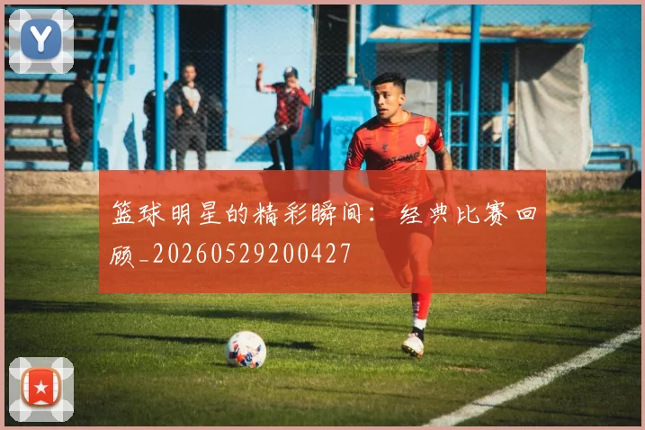 篮球明星的精彩瞬间：经典比赛回顾_20260529200427