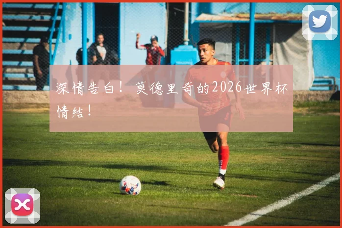深情告白！莫德里奇的2026世界杯情结！