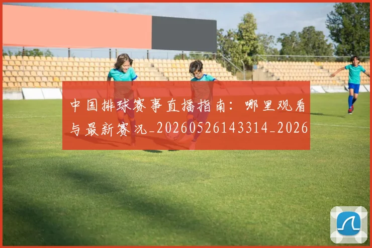 中国排球赛事直播指南：哪里观看与最新赛况_20260526143314_20260607160628