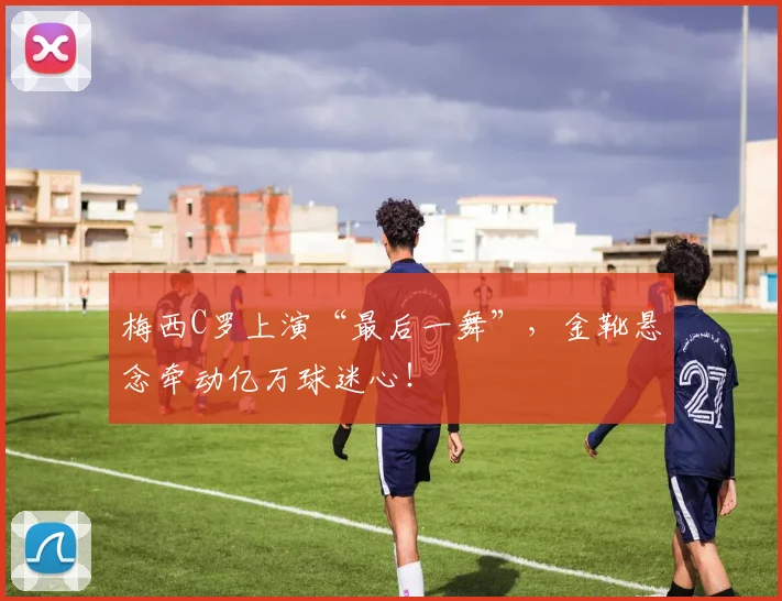 梅西C罗上演“最后一舞”，金靴悬念牵动亿万球迷心！