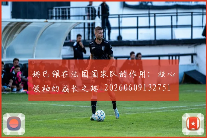 姆巴佩在法国国家队的作用：核心领袖的成长之路_20260609132751